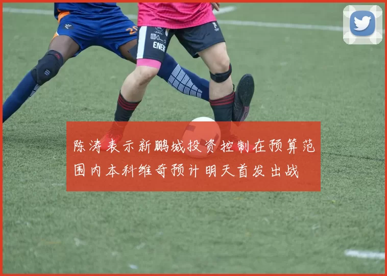 陈涛表示新鹏城投资控制在预算范围内本科维奇预计明天首发出战