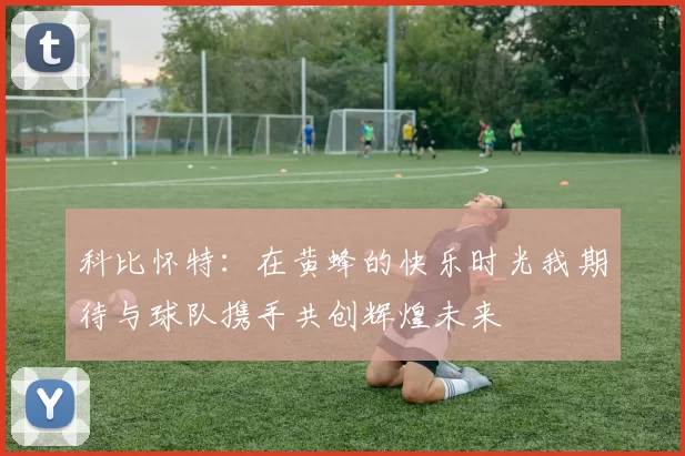 科比怀特：在黄蜂的快乐时光我期待与球队携手共创辉煌未来