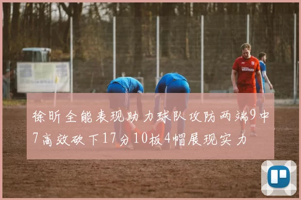 徐昕全能表现助力球队攻防两端9中7高效砍下17分10板4帽展现实力