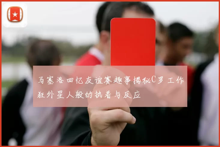 马塞洛回忆友谊赛趣事揭秘C罗工作狂外星人般的执着与反应