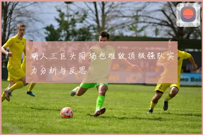 湖人三巨头同场也难敌顶级强队实力分析与反思
