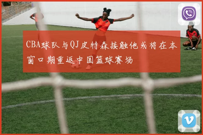 CBA球队与QJ皮特森接触他或将在本窗口期重返中国篮球赛场