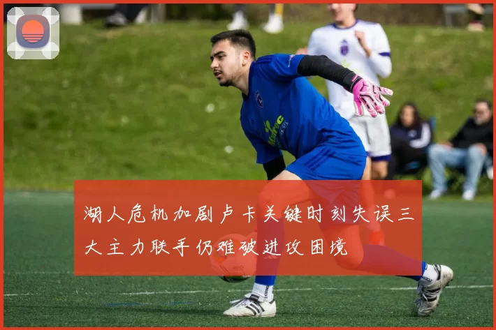 湖人危机加剧卢卡关键时刻失误三大主力联手仍难破进攻困境