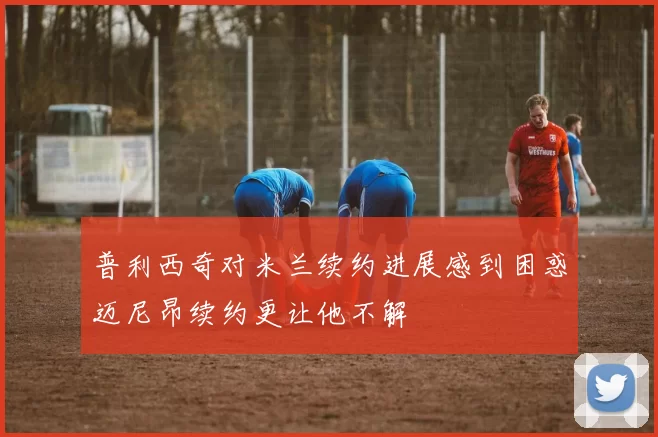 普利西奇对米兰续约进展感到困惑迈尼昂续约更让他不解