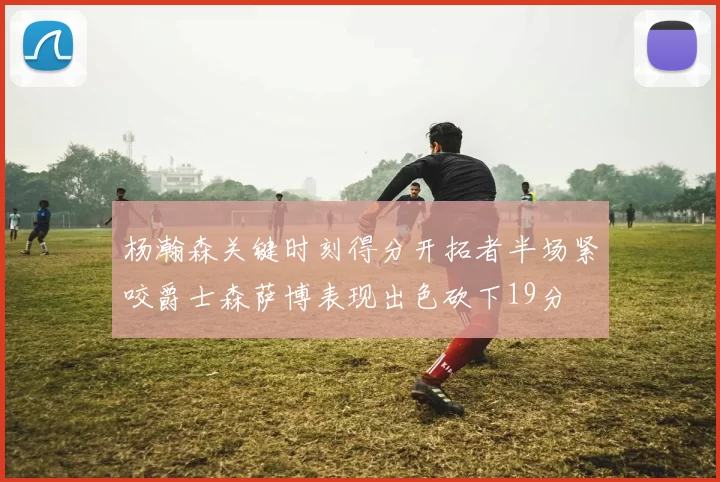 杨瀚森关键时刻得分开拓者半场紧咬爵士森萨博表现出色砍下19分