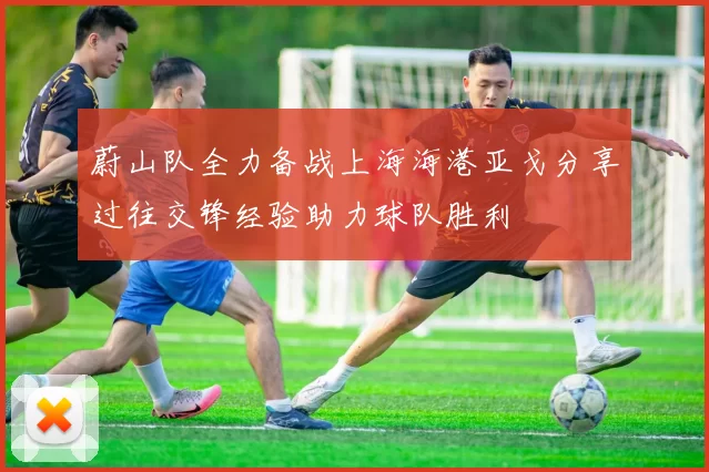 蔚山队全力备战上海海港亚戈分享过往交锋经验助力球队胜利