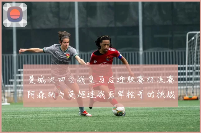 曼城次回合战皇马后迎联赛杯决赛阿森纳与英超连战蓝军枪手的挑战