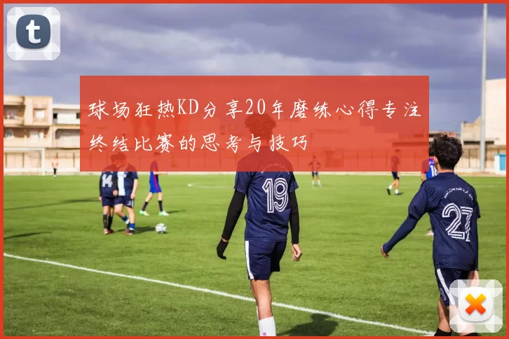 球场狂热KD分享20年磨练心得专注终结比赛的思考与技巧