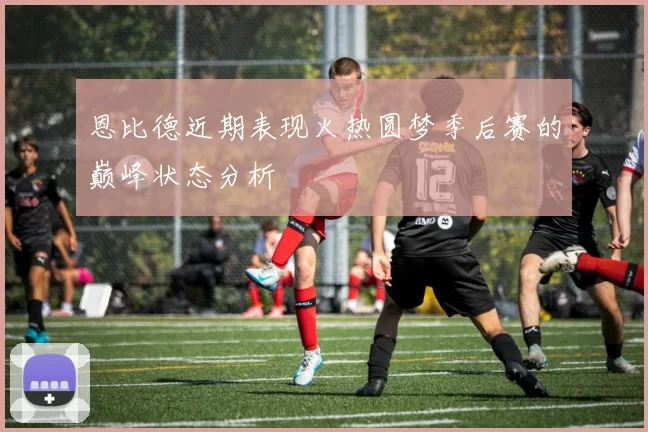 恩比德近期表现火热圆梦季后赛的巅峰状态分析