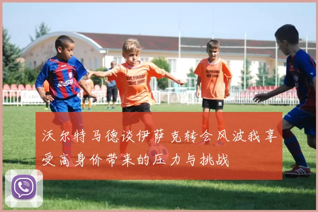 沃尔特马德谈伊萨克转会风波我享受高身价带来的压力与挑战