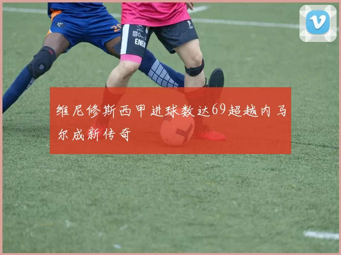 维尼修斯西甲进球数达69超越内马尔成新传奇