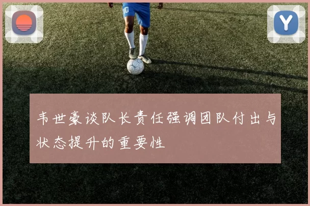 韦世豪谈队长责任强调团队付出与状态提升的重要性