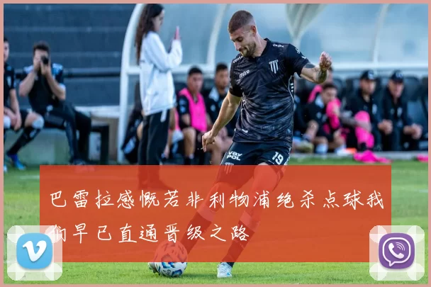 巴雷拉感慨若非利物浦绝杀点球我们早已直通晋级之路
