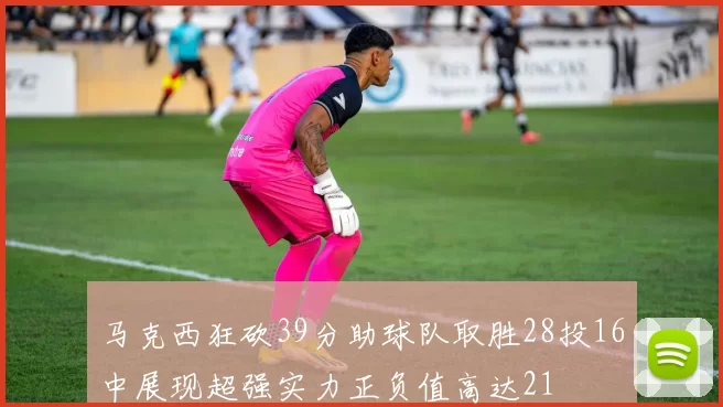 马克西狂砍39分助球队取胜28投16中展现超强实力正负值高达21