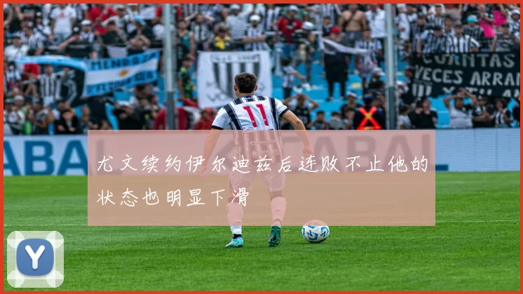 尤文续约伊尔迪兹后连败不止他的状态也明显下滑