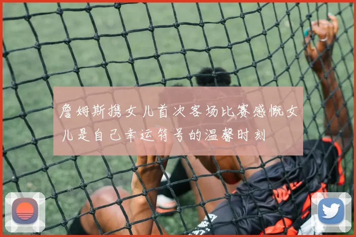 詹姆斯携女儿首次客场比赛感慨女儿是自己幸运符号的温馨时刻