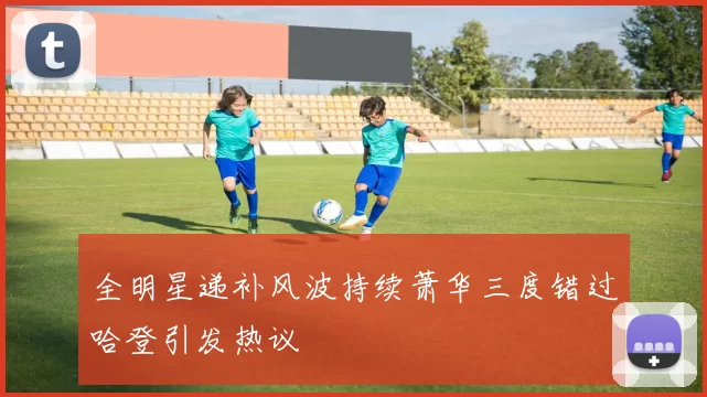 全明星递补风波持续萧华三度错过哈登引发热议